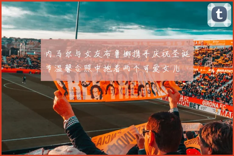 内马尔与女友布鲁娜携手庆祝圣诞节温馨合照中抱着两个可爱女儿