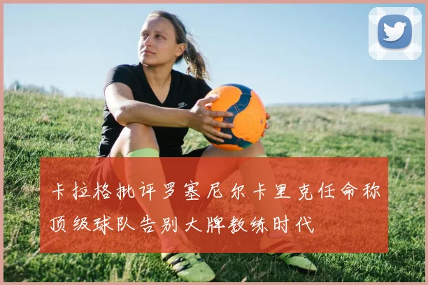 卡拉格批评罗塞尼尔卡里克任命称顶级球队告别大牌教练时代
