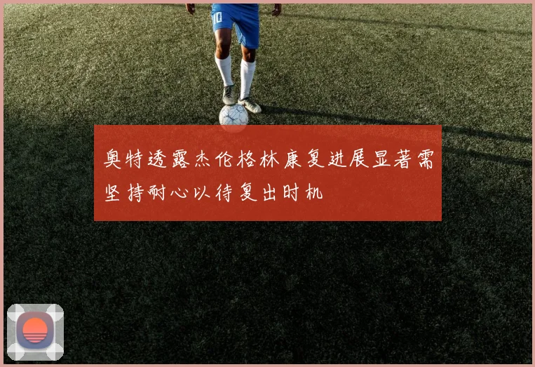奥特透露杰伦格林康复进展显著需坚持耐心以待复出时机