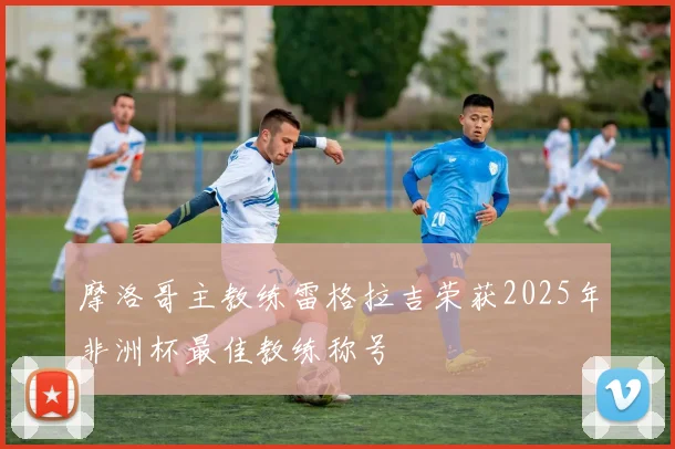 摩洛哥主教练雷格拉吉荣获2025年非洲杯最佳教练称号
