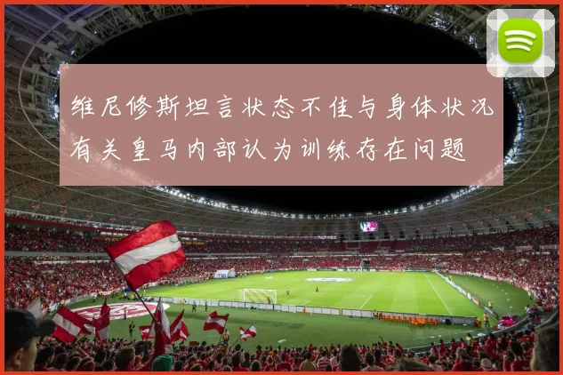 维尼修斯坦言状态不佳与身体状况有关皇马内部认为训练存在问题