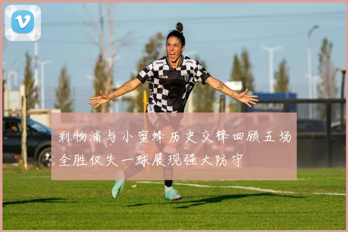 利物浦与小蜜蜂历史交锋回顾五场全胜仅失一球展现强大防守