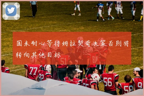 国米耐心等待姆拉契奇决策否则将转向其他目标