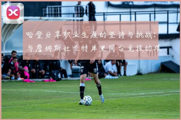哈登分享职业生涯的坚持与挑战：与詹姆斯杜兰特库里同台竞技的艰辛