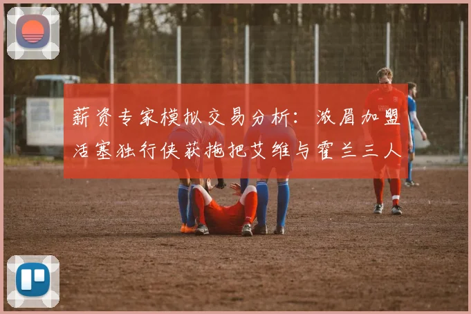 薪资专家模拟交易分析：浓眉加盟活塞独行侠获拖把艾维与霍兰三人组合