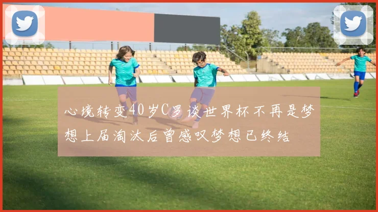 心境转变40岁C罗谈世界杯不再是梦想上届淘汰后曾感叹梦想已终结