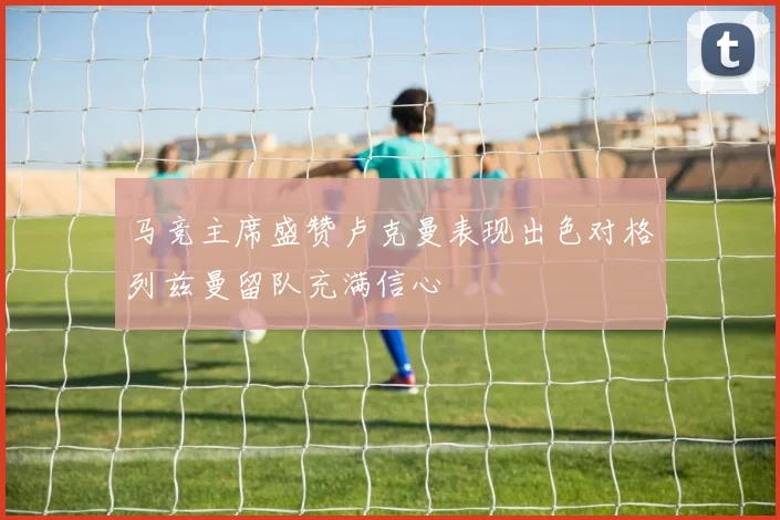 马竞主席盛赞卢克曼表现出色对格列兹曼留队充满信心