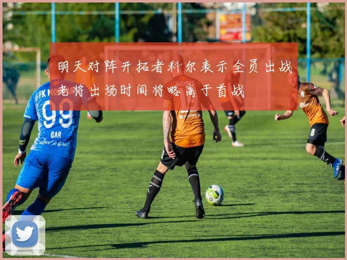 明天对阵开拓者科尔表示全员出战老将出场时间将略高于首战