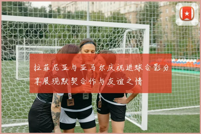 拉菲尼亚与亚马尔庆祝进球合影分享展现默契合作与友谊之情