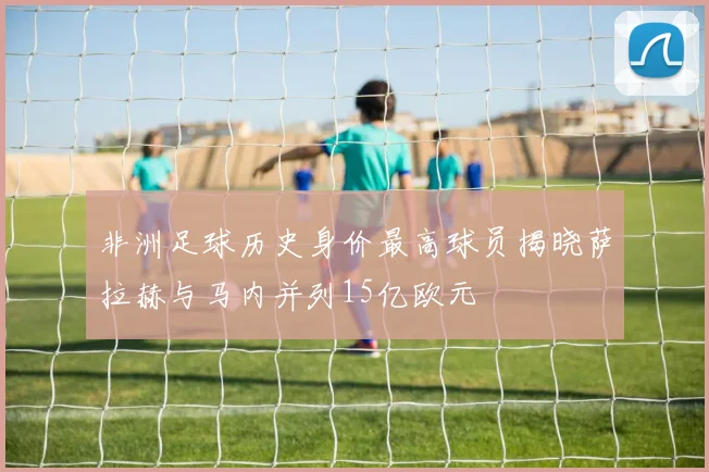 非洲足球历史身价最高球员揭晓萨拉赫与马内并列15亿欧元