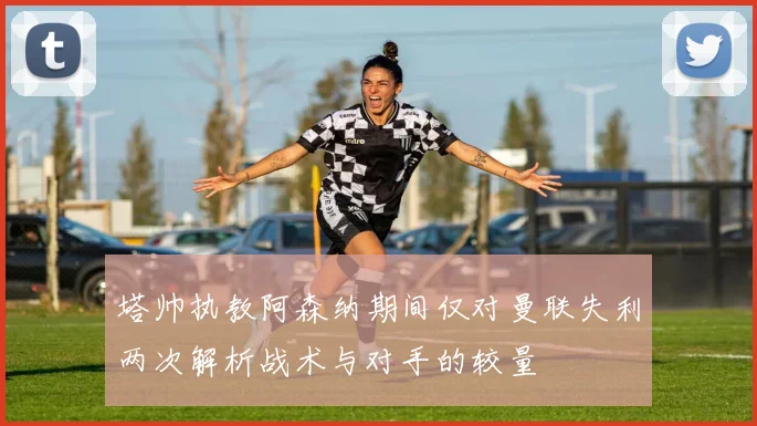 塔帅执教阿森纳期间仅对曼联失利两次解析战术与对手的较量
