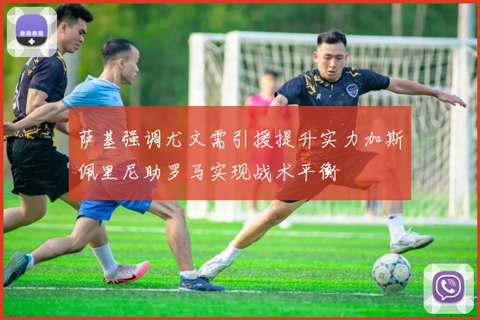 萨基强调尤文需引援提升实力加斯佩里尼助罗马实现战术平衡