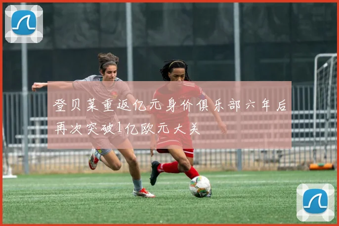 登贝莱重返亿元身价俱乐部六年后再次突破1亿欧元大关