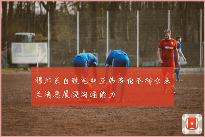 穆帅亲自致电纠正弗洛伦齐转会米兰消息展现沟通能力